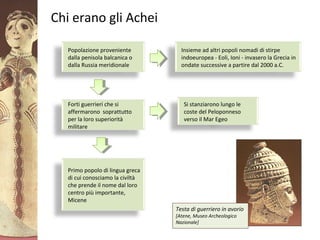 GliAcheielaciviltàmicenea
Chi erano gli Achei
Popolazione proveniente
dalla penisola balcanica o
dalla Russia meridionale
Insieme ad altri popoli nomadi di stirpe
indoeuropea - Eoli, Ioni - invasero la Grecia in
ondate successive a partire dal 2000 a.C.
Forti guerrieri che si
affermarono soprattutto
per la loro superiorità
militare
Primo popolo di lingua greca
di cui conosciamo la civiltà
che prende il nome dal loro
centro più importante,
Micene
Si stanziarono lungo le
coste del Peloponneso
verso il Mar Egeo
Testa di guerriero in avorio
[Atene, Museo Archeologico
Nazionale]
 