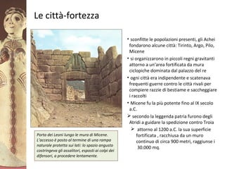 GliAcheielaciviltàmicenea
Le città-fortezza
• sconfitte le popolazioni presenti, gli Achei
fondarono alcune città: Tirinto, Argo, Pilo,
Micene
• si organizzarono in piccoli regni gravitanti
attorno a un’area fortificata da mura
ciclopiche dominata dal palazzo del re
• ogni città era indipendente e scatenava
frequenti guerre contro le città rivali per
compiere razzie di bestiame e saccheggiare
i raccolti
• Micene fu la più potente fino al IX secolo
a.C.
 secondo la leggenda patria furono degli
Atridi a guidare la spedizione contro Troia
 attorno al 1200 a.C. la sua superficie
fortificata , racchiusa da un muro
continuo di circa 900 metri, raggiunse i
30.000 mq.
Porta dei Leoni lungo le mura di Micene.
L’accesso è posto al termine di una rampa
naturale protetta sui lati: lo spazio angusto
costringeva gli assalitori, esposti ai colpi dei
difensori, a procedere lentamente.
 