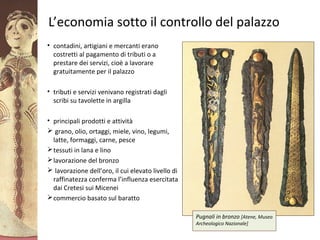 GliAcheielaciviltàmicenea
L’economia sotto il controllo del palazzo
• contadini, artigiani e mercanti erano
costretti al pagamento di tributi o a
prestare dei servizi, cioè a lavorare
gratuitamente per il palazzo
• tributi e servizi venivano registrati dagli
scribi su tavolette in argilla
• principali prodotti e attività
 grano, olio, ortaggi, miele, vino, legumi,
latte, formaggi, carne, pesce
tessuti in lana e lino
lavorazione del bronzo
 lavorazione dell’oro, il cui elevato livello di
raffinatezza conferma l’influenza esercitata
dai Cretesi sui Micenei
commercio basato sul baratto
Pugnali in bronzo [Atene, Museo
Archeologico Nazionale]
 
