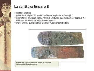 GliAcheielaciviltàmicenea
La scrittura lineare B
• scrittura sillabica
• presente su migliaia di tavolette rinvenute negli scavi archeologici
• decifrata nel 1952 dagli inglesi Ventris e Chadwick, grazie ai quali si è appreso che
i Micenei parlavano un arcaico dialetto greco
• molto simile a quella cretese, la lineare A, non ancora tradotta
Tavolette d’argilla con incise parole in lineare B.
[Heraklion, Museo Archeologico]
 