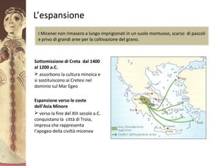 GliAcheielaciviltàmicenea
L’espansione
Sottomissione di Creta dal 1400
al 1200 a.C.
 assorbono la cultura minoica e
si sostituiscono ai Cretesi nel
dominio sul Mar Egeo
Espansione verso le coste
dell’Asia Minore
 verso la fine del XIII secolo a.C.
conquistano la città di Troia,
impresa che rappresenta
l’apogeo della civiltà micenea
I Micenei non rimasero a lungo imprigionati in un suolo montuoso, scarso di pascoli
e privo di grandi aree per la coltivazione del grano.
 