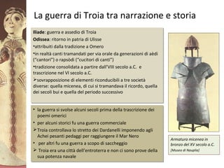GliAcheielaciviltàmicenea
La guerra di Troia tra narrazione e storia
Iliade: guerra e assedio di Troia
Odissea: ritorno in patria di Ulisse
•attribuiti dalla tradizione a Omero
•in realtà canti tramandati per via orale da generazioni di aèdi
(“cantori”) o rapsòdi (“cucitori di canti”)
•tradizione consolidata a partire dall’VIII secolo a.C. e
trascrizione nel VI secolo a.C.
sovrapposizione di elementi riconducibili a tre società
diverse: quella micenea, di cui si tramandava il ricordo, quella
dei secoli bui e quella del periodo successivo
Iliade: guerra e assedio di Troia
Odissea: ritorno in patria di Ulisse
•attribuiti dalla tradizione a Omero
•in realtà canti tramandati per via orale da generazioni di aèdi
(“cantori”) o rapsòdi (“cucitori di canti”)
•tradizione consolidata a partire dall’VIII secolo a.C. e
trascrizione nel VI secolo a.C.
sovrapposizione di elementi riconducibili a tre società
diverse: quella micenea, di cui si tramandava il ricordo, quella
dei secoli bui e quella del periodo successivo
Armatura micenea in
bronzo del XV secolo a.C.
[Museo di Nauplia]
• la guerra si svolse alcuni secoli prima della trascrizione dei
poemi omerici
• per alcuni storici fu una guerra commerciale
Troia controllava lo stretto dei Dardanelli imponendo agli
Achei pesanti pedaggi per raggiungere il Mar Nero
• per altri fu una guerra a scopo di saccheggio
 Troia era una città dell’entroterra e non ci sono prove della
sua potenza navale
• la guerra si svolse alcuni secoli prima della trascrizione dei
poemi omerici
• per alcuni storici fu una guerra commerciale
Troia controllava lo stretto dei Dardanelli imponendo agli
Achei pesanti pedaggi per raggiungere il Mar Nero
• per altri fu una guerra a scopo di saccheggio
 Troia era una città dell’entroterra e non ci sono prove della
sua potenza navale
 