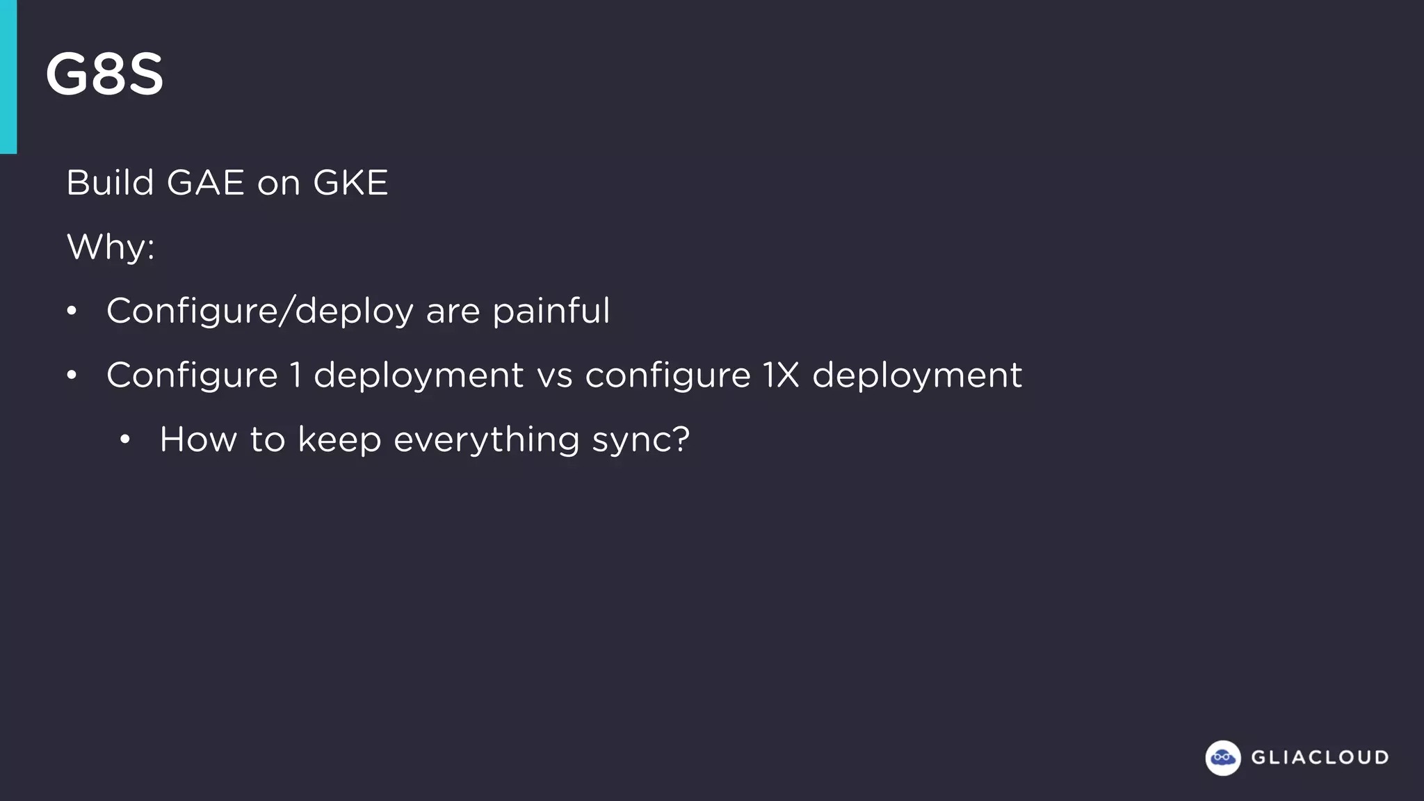 G8S
Build GAE on GKE
Why:
• Configure/deploy are painful
• Configure 1 deployment vs configure 1X deployment
• How to keep everything sync?
 