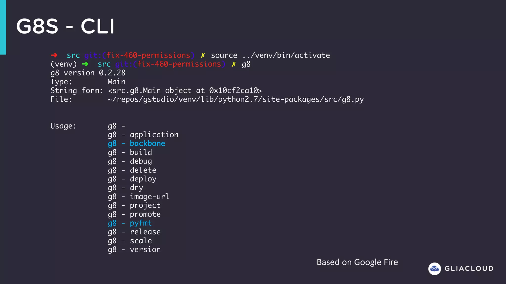 G8S - CLI
➜ src git:(fix-460-permissions) ✗ source ../venv/bin/activate
(venv) ➜ src git:(fix-460-permissions) ✗ g8
g8 version 0.2.28
Type: Main
String form: <src.g8.Main object at 0x10cf2ca10>
File: ~/repos/gstudio/venv/lib/python2.7/site-packages/src/g8.py
Usage: g8 -
g8 - application
g8 - backbone
g8 - build
g8 - debug
g8 - delete
g8 - deploy
g8 - dry
g8 - image-url
g8 - project
g8 - promote
g8 - pyfmt
g8 - release
g8 - scale
g8 - version
Based	on	Google	Fire
 