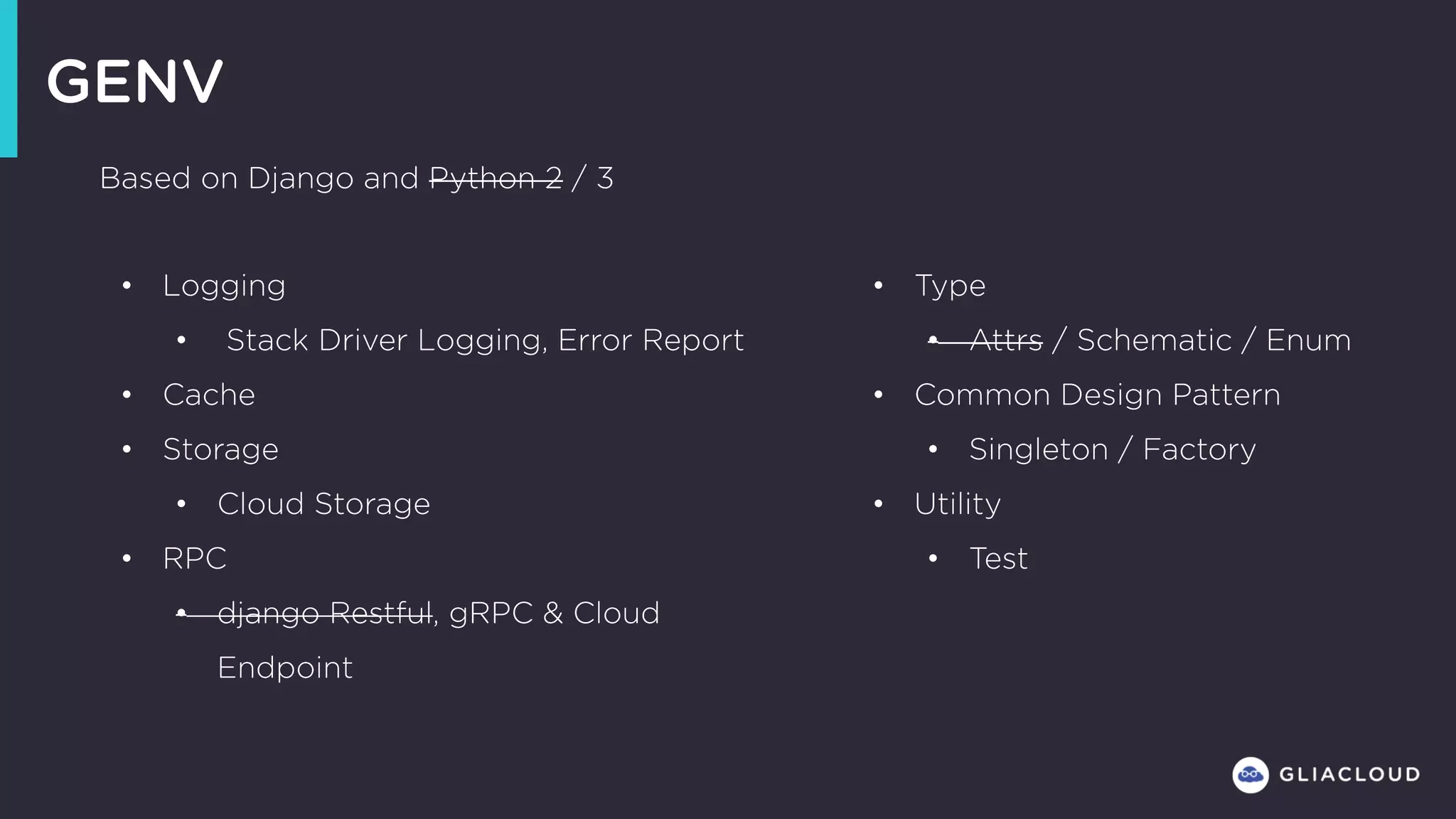 GENV
• Logging
• Stack Driver Logging, Error Report
• Cache
• Storage
• Cloud Storage
• RPC
• django Restful, gRPC & Cloud
Endpoint
• Type
• Attrs / Schematic / Enum
• Common Design Pattern
• Singleton / Factory
• Utility
• Test
Based on Django and Python 2 / 3
 