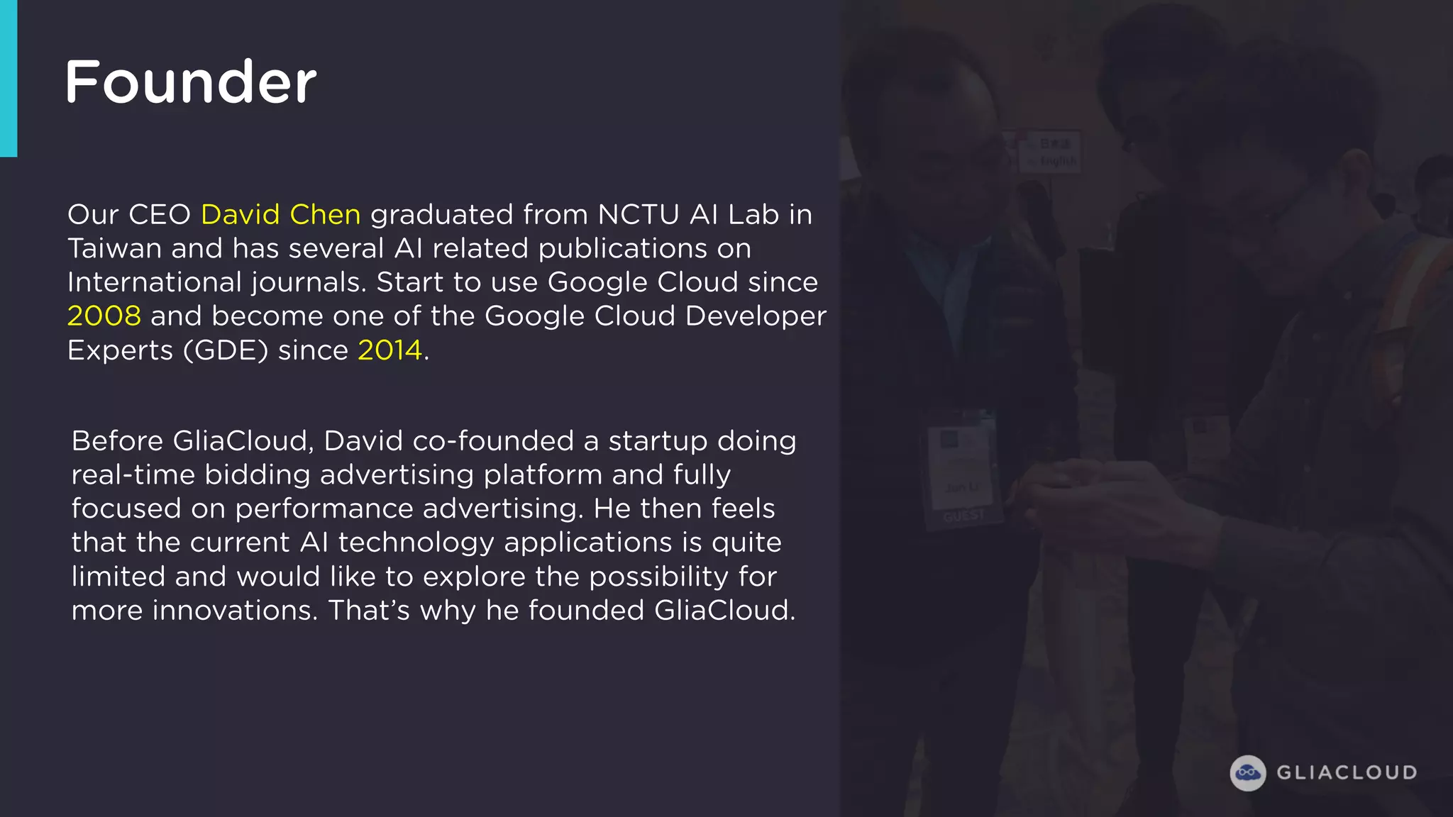 Founder
Our CEO David Chen graduated from NCTU AI Lab in
Taiwan and has several AI related publications on
International journals. Start to use Google Cloud since
2008 and become one of the Google Cloud Developer
Experts (GDE) since 2014.
Before GliaCloud, David co-founded a startup doing
real-time bidding advertising platform and fully
focused on performance advertising. He then feels
that the current AI technology applications is quite
limited and would like to explore the possibility for
more innovations. That’s why he founded GliaCloud.
 
