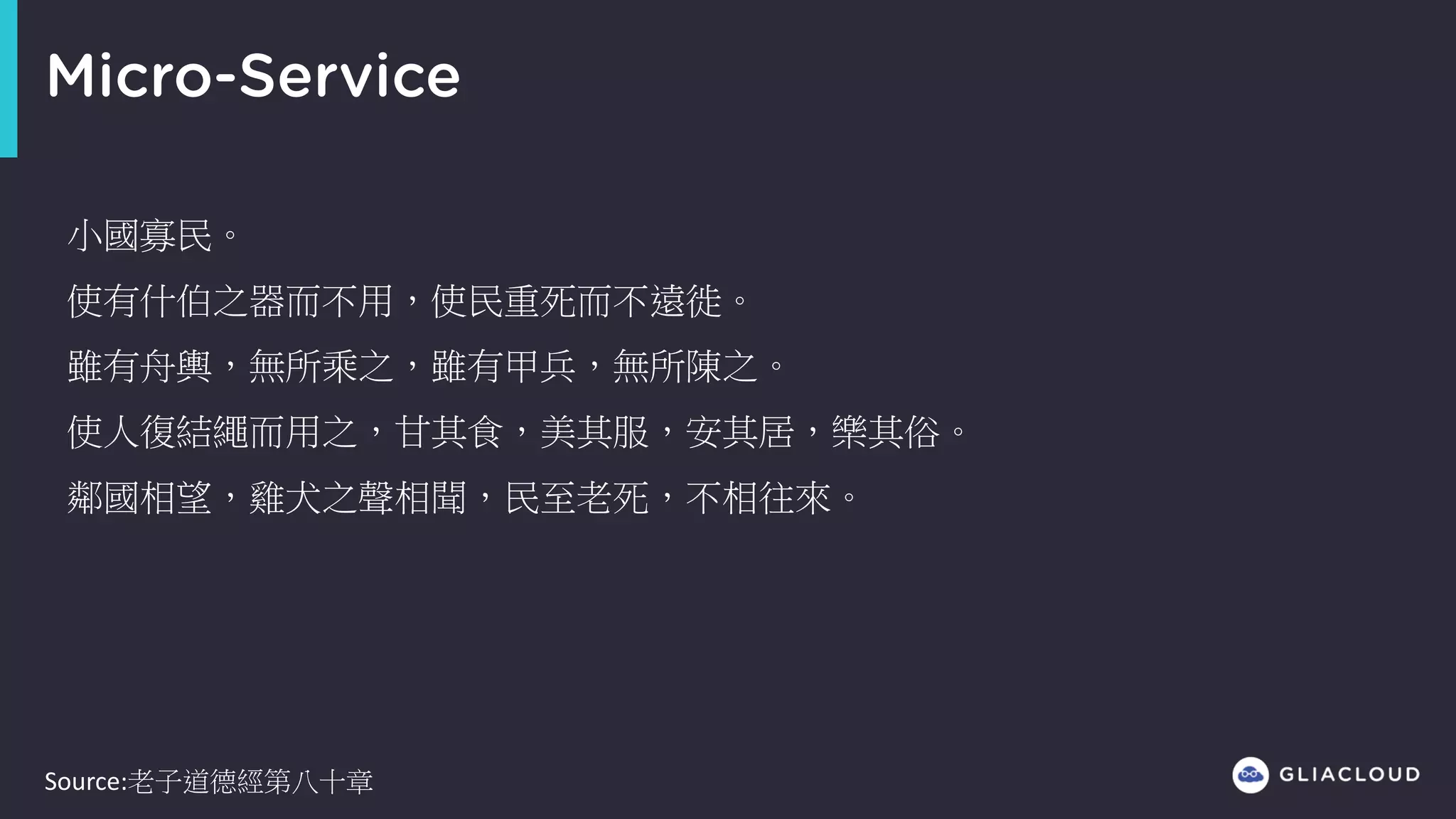 Micro-Service
小國寡民。
使有什伯之器而不用，使民重死而不遠徙。
雖有舟輿，無所乘之，雖有甲兵，無所陳之。
使人復結繩而用之，甘其食，美其服，安其居，樂其俗。
鄰國相望，雞犬之聲相聞，民至老死，不相往來。
Source:老子道德經第八十章
 