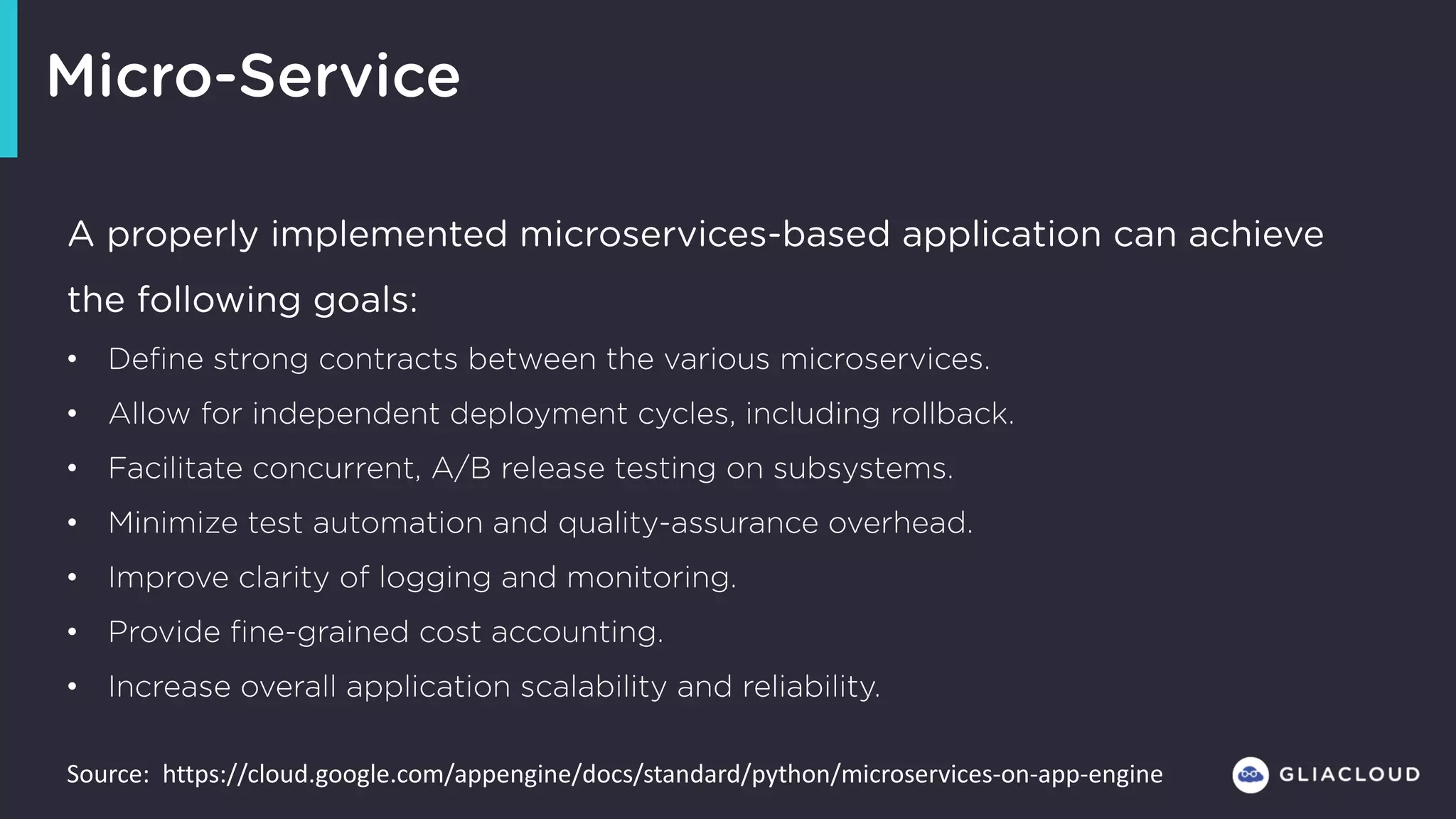 Micro-Service
A properly implemented microservices-based application can achieve
the following goals:
• Define strong contracts between the various microservices.
• Allow for independent deployment cycles, including rollback.
• Facilitate concurrent, A/B release testing on subsystems.
• Minimize test automation and quality-assurance overhead.
• Improve clarity of logging and monitoring.
• Provide fine-grained cost accounting.
• Increase overall application scalability and reliability.
Source:		https://cloud.google.com/appengine/docs/standard/python/microservices-on-app-engine
 