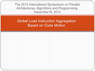 The 2012 International Symposium on Parallel
 Architectures, Algorithms and Programming.
             December18, 2012

 Global Load Instruction Aggregation
       Based on Code Motion
 