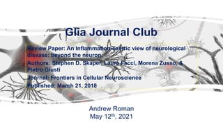 Glia Journal Club
Review Paper: An Inflammation-centric view of neurological
disease: beyond the neuron
Authors: Stephen D. Skaper, Laura Facci, Morena Zusso, &
Pietro Giusti
Journal: Frontiers in Cellular Neuroscience
Published: March 21, 2018
Andrew Roman
May 12th, 2021
 