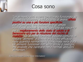 Cosa sono	“un alimento può essere considerato funzionale se dimostra in maniera soddisfacente di avere effetti positivi su una o più funzioni specifiche dell’organismo, che vadano oltre gli effetti nutrizionali normali, in modo tale che sia rilevante per il miglioramento dello stato di salute e di benessere e/o per la riduzione del rischio di malattia. Gli alimenti funzionali devono comunque restare “alimenti” e dimostrare la loro efficacia nelle quantità normalmente consumate nella dieta. Gli alimenti funzionali non sono pillole o pastiglie, ma prodotti che rientrano nelle normali abitudini alimentari.”EUFIC (EuropeanCouncilFood Information)
