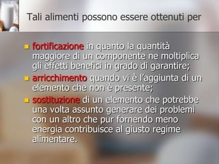 Tali alimenti possono essere ottenuti perfortificazionein quanto la quantità maggiore di un componente ne moltiplica gli effetti benefici in grado di garantire; arricchimento quando vi è l’aggiunta di un elemento che non è presente; sostituzionedi un elemento che potrebbe una volta assunto generare dei problemi con un altro che pur fornendo meno energia contribuisce al giusto regime alimentare.