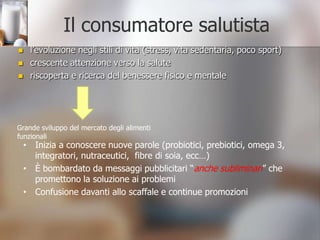 Il consumatore salutistal’evoluzione negli stili di vita (stress, vita sedentaria, poco sport)crescente attenzione verso la saluteriscoperta e ricerca del benessere fisico e mentaleGrande sviluppo del mercato degli alimenti funzionaliInizia a conoscere nuove parole (probiotici, prebiotici, omega 3, integratori, nutraceutici,  fibre di soia, ecc…) 