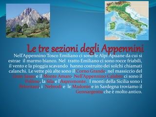 Nell’Appennino Tosco Emiliano ci sono le Alpi Apuane da cui si
estrae il marmo bianco. Nel tratto Emiliano ci sono rocce friabili,
il vento e la pioggia scavando hanno costruito dei solchi chiamati
calanchi. Le vette più alte sono il Corno Grande, nel massiccio del
Gran Sasso e il Monte Amaro. Nell’Appennino Calabro ci sono il
Pollino, la Sila e l’Aspromonte. I monti della Sicilia sono i
Peloritani, i Nebrodi e le Madonie e in Sardegna troviamo il
Gennargentu che è molto antico.
 