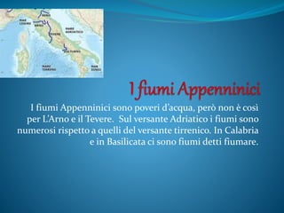 I fiumi Appenninici sono poveri d’acqua, però non è così
per L’Arno e il Tevere. Sul versante Adriatico i fiumi sono
numerosi rispetto a quelli del versante tirrenico. In Calabria
e in Basilicata ci sono fiumi detti fiumare.
 