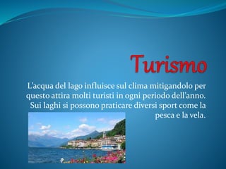 L’acqua del lago influisce sul clima mitigandolo per
questo attira molti turisti in ogni periodo dell’anno.
Sui laghi si possono praticare diversi sport come la
pesca e la vela.
 