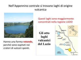 Nell’Appennino centrale si trovano laghi di origine
vulcanica
Hanno una forma rotonda,
perché sono ospitati nei
crateri di vulcani spenti.
Questi laghi sono maggiormente
concentrati nella regione LAZIO
 