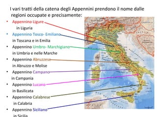 • Appennino Ligure
in Liguria
• Appennino Tosco- Emiliano
in Toscana e in Emilia
• Appennino Umbro- Marchigiano
in Umbria e nelle Marche
• Appennino Abruzzese
in Abruzzo e Molise
• Appennino Campano
in Campania
• Appennino Lucano
in Basilicata
• Appennino Calabrese
in Calabria
• Appennino Siciliano
I vari tratti della catena degli Appennini prendono il nome dalle
regioni occupate e precisamente:
 