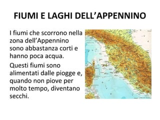 FIUMI E LAGHI DELL’APPENNINO
I fiumi che scorrono nella
zona dell’Appennino
sono abbastanza corti e
hanno poca acqua.
Questi fiumi sono
alimentati dalle piogge e,
quando non piove per
molto tempo, diventano
secchi.
 