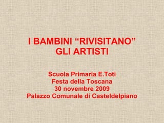 I BAMBINI “RIVISITANO”  GLI ARTISTI   Scuola Primaria E.Toti Festa della Toscana 30 novembre 2009 Palazzo Comunale di Casteldelpiano 