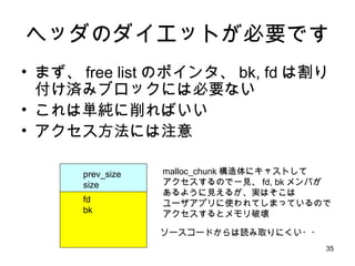 ヘッダのダイエットが必要です まず、 free list のポインタ、 bk, fd は割り付け済みブロックには必要ない これは単純に削ればいい アクセス方法には注意 prev_size size fd bk malloc_chunk 構造体にキャストして アクセスするので一見、 fd, bk メンバが あるように見えるが、実はそこは ユーザアプリに使われてしまっているので アクセスするとメモリ破壊 ソースコードからは読み取りにくい・・ 
