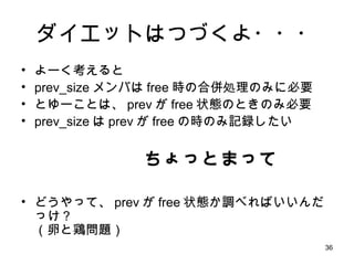ダイエットはつづくよ・・・ よーく考えると prev_size メンバは free 時の合併処理のみに必要 とゆーことは、 prev が free 状態のときのみ必要 prev_size は prev が free の時のみ記録したい ちょっとまって どうやって、 prev が free 状態か調べればいいんだっけ？ （卵と鶏問題） 