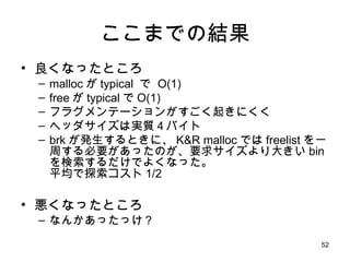 ここまでの結果 良くなったところ malloc が typical  で  O(1) free が typical で O(1) フラグメンテーションがすごく起きにくく ヘッダサイズは実質４バイト brk が発生するときに、 K&R malloc では freelist を一周する必要があったのが、要求サイズより大きい bin を検索するだけでよくなった。 平均で探索コスト 1/2 悪くなったところ なんかあったっけ？ 