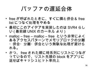バッファの遅延合体 free が呼ばれたときに、すぐに隣と併合＆ free list につなぐ処理をやめる 最初にこのアイデアを実装したのは SVR4 らしい ( 最前線 UNIX のカーネル より ) malloc – free – malloc – free  という非常によくあるアクセスパターンでメモリブロックの分離・併合・分離・併合という無駄な処理が避けられる。 かつ、 free された順に時系列にリストにつながっているので、リスト先頭の block をアプリに返せばキャッシュヒット率向上 