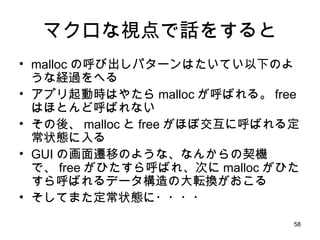 マクロな視点で話をすると malloc の呼び出しパターンはたいてい以下のような経過をへる アプリ起動時はやたら malloc が呼ばれる。 free はほとんど呼ばれない その後、 malloc と free がほぼ交互に呼ばれる定常状態に入る GUI の画面遷移のような、なんからの契機で、 free がひたすら呼ばれ、次に malloc がひたすら呼ばれるデータ構造の大転換がおこる そしてまた定常状態に・・・・ 