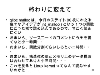終わりに変えて glibc malloc は、今日のスライド 90 枚にわたる色々なアイデアが int_malloc() という１つの関数にごった煮で詰め込んであるので、すごく読みにくい おまいら、ソースコードのコメントにうそを書くなと小一時間・・ おまいら、関数分割ぐらいしろと小二時間・・・ おまいら、構造体の型とメモリ上のデータ構造は合わせておけと小三時間・・・ これを見ると Linux kernel ってなんて読みやすいのかと・・・・ 