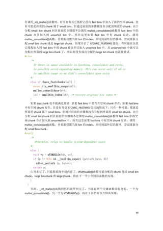 在调用_int_malloc()函数时，有可能有其它线程已经向 fast bins 中加入了新的空闲 chunk，          也
有可能是所需的 chunk 属于 small bins，但通过前面的步骤都没有分配到所需的 chunk，              由于
分配 small bin chunk 时在前面的步骤都不会调用 malloc_consolidate()函数将 fast bins 中的
chunk 合并加入 到 unsorted bin 中。所在这里如果 fast bin 中 有 chunk 存在，调 用
malloc_consolidate()函数，并重新设置当前 bin 的 index。并转到最外层的循环，尝试重新分
配 small bin chunk 或是 large bin chunk。如果开启了 ATOMIC_FASTBINS 优化，有可能在由其
它线程加入到 fast bins 中的 chunk 被合并后加入 unsorted bin 中，从 unsorted bin 中就可以
分配出所需的 large bin chunk 了，所以对没有成功分配的 large bin chunk 也需要重试。
#else
   /*
     If there is space available in fastbins, consolidate and retry,
     to possibly avoid expanding memory. This can occur only if nb is
     in smallbin range so we didn't consolidate upon entry.
   */
     else if (have_fastchunks(av)) {
       assert(in_smallbin_range(nb));
       malloc_consolidate(av);
       idx = smallbin_index(nb); /* restore original bin index */
    }
    如果 top chunk 也不能满足要求，         查看 fast bins 中是否有空闲 chunk 存在，   如果 fast bins
中有空闲 chunk 存在，在没有开启 ATOMIC_FASTBINS 优化的情况下，只有一种可能，那就是
所需的 chunk 属于 small bins，但通过前面的步骤都没有分配到所需的 small bin chunk，由于
分配 small bin chunk 时在前面的步骤都不会调用 malloc_consolidate()函数将 fast bins 中的空
闲 chunk 合并加入到 unsorted bin 中。所在这里如果 fast bins 中有空闲 chunk 存在，调用
malloc_consolidate()函数，并重新设置当前 bin 的 index。并转到最外层的循环，尝试重新分
配 small bin chunk。
#endif
   /*
        Otherwise, relay to handle system-dependent cases
   */
     else {
       void *p = sYSMALLOc(nb, av);
       if (p != NULL && __builtin_expect (perturb_byte, 0))
         alloc_perturb (p, bytes);
       return p;
    山穷水尽了，        只能想系统申请内存了。         sYSMALLOc()函数可能分配的 chunk 包括 small bin
chunk，large bin chunk 和 large chunk。将在下一节中介绍该函数的实现。
     }
  }
    至此，_int_malloc()函数的代码就罗列完了，当还有两个关键函数没有分析，一个为
malloc_consolidate()，另一个为 sYSMALLOc()，将在下面的章节介绍其实现。




                                                                            99
 