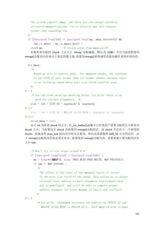 the system supports mmap, and there are few enough currently
   allocated mmapped regions, try to directly map this request
   rather than expanding top.
 */
 if ((unsigned long)(nb) >= (unsigned long)(mp_.mmap_threshold) &&
     (mp_.n_mmaps < mp_.n_mmaps_max)) {
   char* mm;             /* return value from mmap call*/
   如果所需分配的 chunk 大小大于 mmap 分配阈值，默认为 128K，并且当前进程使用
mmap()分配的内存块小于设定的最大值，             将使用 mmap()系统调用直接向操作系统申请内存。

 try_mmap:
   /*
     Round up size to nearest page. For mmapped chunks, the overhead
     is one SIZE_SZ unit larger than for normal chunks, because there
     is no following chunk whose prev_size field could be used.
   */
#if 1
   /* See the front_misalign handling below, for glibc there is no
      need for further alignments. */
    size = (nb + SIZE_SZ + pagemask) & ~pagemask;
#else
    size = (nb + SIZE_SZ + MALLOC_ALIGN_MASK + pagemask) & ~pagemask;
#endif
    tried_mmap = true;
    由于 nb 为所需 chunk 的大小，      在_int_malloc()函数中已经将用户需要分配的大小转化为
chunk 大小，当如果这个 chunk 直接使用 mmap()分配的话，该 chunk 不存在下一个相邻的
chunk，也就没有 prev_size 的内存空间可以复用，所以还需要额外 SIZE_SZ 大小的内存。由
于 mmap()分配的内存块必须页对齐。如果使用 mmap()分配内存，需要重新计算分配的内存
大小 size。

   /* Don't try if size wraps around 0 */
   if ((unsigned long)(size) > (unsigned long)(nb)) {
     mm = (char*)(MMAP(0, size, PROT_READ|PROT_WRITE, MAP_PRIVATE));
     if (mm != MAP_FAILED) {
        /*
          The offset to the start of the mmapped region is stored
          in the prev_size field of the chunk. This allows us to adjust
          returned start address to meet alignment requirements here
          and in memalign(), and still be able to compute proper
          address argument for later munmap in free() and realloc().
        */
#if 1
        /* For glibc, chunk2mem increases the address by 2*SIZE_SZ and
           MALLOC_ALIGN_MASK is 2*SIZE_SZ-1. Each mmap'ed area is page

                                                                          101
 