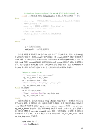 aligned and therefore definitely MALLOC_ALIGN_MASK-aligned. */
         assert (((INTERNAL_SIZE_T)chunk2mem(mm) & MALLOC_ALIGN_MASK) == 0);
#else
         front_misalign = (INTERNAL_SIZE_T)chunk2mem(mm) & MALLOC_ALIGN_MASK;
         if (front_misalign > 0) {
           correction = MALLOC_ALIGNMENT - front_misalign;
           p = (mchunkptr)(mm + correction);
           p->prev_size = correction;
           set_head(p, (size - correction) |IS_MMAPPED);
         }
         else
#endif
           {
               p = (mchunkptr)mm;
               set_head(p, size|IS_MMAPPED);
         }
    如果重新计算所需分配的 size 小于 nb，表示溢出了，不分配内存，否则，调用 mmap()
分配所需大小的内存。如果 mmap()分配内存成功，将 mmap()返回的内存指针强制转换为
chunk 指针，并设置该 chunk 的大小为 size，同时设置该 chunk 的 IS_MMAPPED 标志位，表
示本 chunk 是通过 mmap()函数直接从系统分配的。   由于 mmap()返回的内存地址是按照页对
齐的，也一定是按照 2*SIZE_SZ 对齐的，满足 chunk 的边界对齐规则，使用 chunk2mem()获
取 chunk 中实际可用的内存也没有问题，所以这里不需要做额外的对齐操作。

         /* update statistics */
        if (++mp_.n_mmaps > mp_.max_n_mmaps)
          mp_.max_n_mmaps = mp_.n_mmaps;
        sum = mp_.mmapped_mem += size;
        if (sum > (unsigned long)(mp_.max_mmapped_mem))
          mp_.max_mmapped_mem = sum;
#ifdef NO_THREADS
        sum += av->system_mem;
        if (sum > (unsigned long)(mp_.max_total_mem))
          mp_.max_total_mem = sum;
#endif
    更新相关统计值，首先将当前进程 mmap 分配内存块的计数加一，如果使用 mmap()分
配的内存块数量大于设置的最大值，将最大值设置为最新值，这个判断不会成功，因为使用
mmap 分配内存的条件中包括了 mp_.n_mmaps < mp_.n_mmaps_max，         所以++mp_.n_mmaps >
mp_.max_n_mmaps 不会成立。然后更新 mmap 分配的内存总量，如果该值大于设置的最大
值，将当前值赋值给 mp_.max_mmapped_mem。如果只支持单线程，还需要计数当前进程
所 分 配 的 内 存 总 数 ， 如 果 总 数 大 于 设 置 的 最 大 值 mp_.max_total_mem ， 修 改
mp_.max_total_mem 为当前值。

         check_chunk(av, p);
         return chunk2mem(p);

                                                                                102
 
