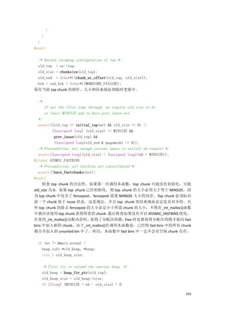 }
    }
  }
#endif

  /* Record incoming configuration of top */
 old_top = av->top;
 old_size = chunksize(old_top);
 old_end = (char*)(chunk_at_offset(old_top, old_size));
 brk = snd_brk = (char*)(MORECORE_FAILURE);
保存当前 top chunk 的指针，大小和结束地址到临时变量中。

  /*
       If not the first time through, we require old_size to be
       at least MINSIZE and to have prev_inuse set.
  */
  assert((old_top == initial_top(av) && old_size == 0) ||
         ((unsigned long) (old_size) >= MINSIZE &&
          prev_inuse(old_top) &&
          ((unsigned long)old_end & pagemask) == 0));
  /* Precondition: not enough current space to satisfy nb request */
  assert((unsigned long)(old_size) < (unsigned long)(nb + MINSIZE));
#ifndef ATOMIC_FASTBINS
  /* Precondition: all fastbins are consolidated */
  assert(!have_fastchunks(av));
#endif
     检查 top chunk 的合法性，如果第一次调用本函数，top chunk 可能没有初始化，可能
old_size 为 0，如果 top chunk 已经初始化，则 top chunk 的大小必须大于等于 MINSIZE，因
为 top chunk 中包含了 fencepost，fencepost 需要 MINSIZE 大小的内存。Top chunk 必须标识
前一个 chunk 处于 inuse 状态，这是规定，并且 top chunk 的结束地址必定是页对齐的。另
外 top chunk 的除去 fencepost 的大小必定小于所需 chunk 的大小，不然在_int_malloc()函数
中就应该使用 top chunk 获得所需的 chunk。      最后检查如果没有开启 ATOMIC_FASTBINS 优化，
在使用_int_malloc()分配内存时，      获得了分配区的锁，      free 时也要获得分配区的锁才能向 fast
bins 中加入新的 chunk，由于_int_malloc()在调用本函数前，已经将 fast bins 中的所有 chunk
都合并加入到 unsorted bin 中了，所以，本函数中 fast bins 中一定不会有空闲 chunk 存在。

  if (av != &main_arena) {
    heap_info *old_heap, *heap;
    size_t old_heap_size;

    /* First try to extend the current heap. */
    old_heap = heap_for_ptr(old_top);
    old_heap_size = old_heap->size;
    if ((long) (MINSIZE + nb - old_size) > 0

                                                                       103
 
