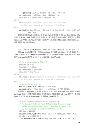 && grow_heap(old_heap, MINSIZE + nb - old_size) == 0) {
        av->system_mem += old_heap->size - old_heap_size;
        arena_mem += old_heap->size - old_heap_size;
#if 0
      if(mmapped_mem + arena_mem + sbrked_mem > max_total_mem)
        max_total_mem = mmapped_mem + arena_mem + sbrked_mem;
#endif
      set_head(old_top, (((char *)old_heap + old_heap->size) - (char *)old_top)
               | PREV_INUSE);
    如果当前分配区为非主分配区，根据 top chunk 的指针获得当前 sub_heap 的 heap_info
实例，如果 top chunk 的剩余有效空间不足以分配出所需的 chunk（前面已经断言，这个肯
定成立）尝试增长 sub_heap 的可读可写区域大小，
       ，                                    如果成功，    修改过内存分配的统计信息，
并更新新的 top chunk 的 size。

   }
   else if ((heap = new_heap(nb + (MINSIZE + sizeof(*heap)), mp_.top_pad))) {
   调用 new_heap()函数创建一个新的 sub_heap，         由于这个 sub_heap 中至少需要容下大小
为 nb 的 chunk，大小为 MINSIZE 的 fencepost 和大小为 sizeof(*heap)的 heap_info 实例，    所以
传入 new_heap()函数的分配大小为 nb + (MINSIZE + sizeof(*heap))。

        /* Use a newly allocated heap. */
        heap->ar_ptr = av;
        heap->prev = old_heap;
        av->system_mem += heap->size;
        arena_mem += heap->size;
#if 0
      if((unsigned long)(mmapped_mem + arena_mem + sbrked_mem) > max_total_mem)
        max_total_mem = mmapped_mem + arena_mem + sbrked_mem;
#endif
        /* Set up the new top. */
      top(av) = chunk_at_offset(heap, sizeof(*heap));
      set_head(top(av), (heap->size - sizeof(*heap)) | PREV_INUSE);
    使新创建的 sub_heap 保存当前的分配区指针，将该 sub_heap 加入当前分配区的
sub_heap 链表中，更新当前分配区内存分配统计，将新创建的 sub_heap 仅有的一个空闲
chunk 作为当前分配区的 top chunk，并设置 top chunk 的状态。

        /* Setup fencepost and free the old top chunk. */
        /* The fencepost takes at least MINSIZE bytes, because it might
           become the top chunk again later. Note that a footer is set
           up, too, although the chunk is marked in use. */
        old_size -= MINSIZE;
        set_head(chunk_at_offset(old_top, old_size + 2*SIZE_SZ), 0|PREV_INUSE);
        if (old_size >= MINSIZE) {
          set_head(chunk_at_offset(old_top, old_size), (2*SIZE_SZ)|PREV_INUSE);

                                                                              104
 