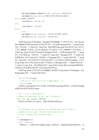 set_foot(chunk_at_offset(old_top, old_size), (2*SIZE_SZ));
        set_head(old_top, old_size|PREV_INUSE|NON_MAIN_ARENA);
#ifdef ATOMIC_FASTBINS
        _int_free(av, old_top, 1);
#else
        _int_free(av, old_top);
#endif
      } else {
        set_head(old_top, (old_size + 2*SIZE_SZ)|PREV_INUSE);
        set_foot(old_top, (old_size + 2*SIZE_SZ));
      }
    设置原 top chunk 的 fencepost，fencepost 需要 MINSIZE 大小的内存空间，将该 old_size
减去 MINSIZE 得到原 top chunk 的有效内存空间，首先设置 fencepost 的第二个 chunk 的 size
为 0，并标识前一个 chunk 处于 inuse 状态。接着判断原 top chunk 的有效内存空间上是否大
于等于 MINSIZE，如果是，表示原 top chunk 可以分配出大于等于 MINSIZE 大小的 chunk，于
是将原 top chunk 切分成空闲 chunk 和 fencepost 两部分，先设置 fencepost 的第一个 chunk
的大小为 2*SIZE_SZ，并标识前一个 chunk 处于 inuse 状态，fencepost 的第一个 chunk 还需
要设置 foot，   表示该 chunk 处于空闲状态， fencepost 的第二个 chunk 却标识第一个 chunk
                                     而
处于 inuse 状态，因为不能有两个空闲 chunk 相邻，才会出现这么奇怪的 fencepost。另外其
实 top chunk 切分出来的 chunk 也是处于空闲状态， fencepost 的第一个 chunk 却标识前一
                                            但
个 chunk 为 inuse 状态，然后强制将该处于 inuse 状态的 chunk 调用_int_free()函数释放掉。
这样做完全是要遵循不能有两个空闲 chunk 相邻的约定。
    如果原 top chunk 中有效空间不足 MINSIZE，        则将整个原 top chunk 作为 fencepost，并设
置 fencepost 的第一个 chunk 的相关状态。
    }
    else if (!tried_mmap)
      /* We can at least try to use to mmap memory. */
   goto try_mmap;
  如果增长 sub_heap 的可读可写区域大小和创建新 sub_heap 都失败了，
                                           尝试使用 mmap()
函数直接从系统分配所需 chunk。

 } else { /* av == main_arena */
 /* Request enough space for nb + pad + overhead */
 size = nb + mp_.top_pad + MINSIZE;
   如果为当前分配区为主分配区，重新计算需要分配的 size。

 /*
   If contiguous, we can subtract out existing space that we hope to
   combine with new space. We add it back later only if
   we don't actually get contiguous space.
 */
 if (contiguous(av))
   size -= old_size;
   一般情况下，主分配区使用 sbrk()从 heap 中分配内存，sbrk()返回连续的虚拟内存，这

                                                                       105
 