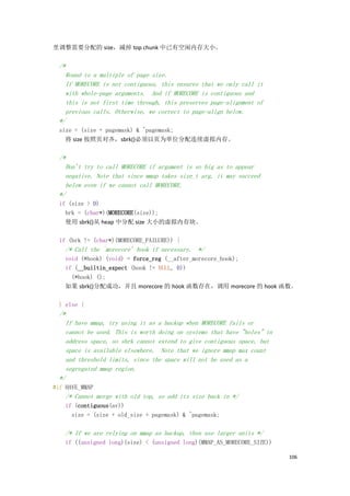 里调整需要分配的 size，减掉 top chunk 中已有空闲内存大小。

  /*
    Round to a multiple of page size.
    If MORECORE is not contiguous, this ensures that we only call it
    with whole-page arguments. And if MORECORE is contiguous and
    this is not first time through, this preserves page-alignment of
    previous calls. Otherwise, we correct to page-align below.
  */
  size = (size + pagemask) & ~pagemask;
    将 size 按照页对齐，sbrk()必须以页为单位分配连续虚拟内存。

  /*
    Don't try to call MORECORE if argument is so big as to appear
    negative. Note that since mmap takes size_t arg, it may succeed
    below even if we cannot call MORECORE.
  */
  if (size > 0)
    brk = (char*)(MORECORE(size));
    使用 sbrk()从 heap 中分配 size 大小的虚拟内存块。

  if (brk != (char*)(MORECORE_FAILURE)) {
    /* Call the `morecore' hook if necessary. */
   void (*hook) (void) = force_reg (__after_morecore_hook);
   if (__builtin_expect (hook != NULL, 0))
     (*hook) ();
   如果 sbrk()分配成功，并且 morecore 的 hook 函数存在，调用 morecore 的 hook 函数。

  } else {
  /*
    If have mmap, try using it as a backup when MORECORE fails or
    cannot be used. This is worth doing on systems that have "holes" in
    address space, so sbrk cannot extend to give contiguous space, but
    space is available elsewhere. Note that we ignore mmap max count
    and threshold limits, since the space will not be used as a
    segregated mmap region.
  */
#if HAVE_MMAP
    /* Cannot merge with old top, so add its size back in */
    if (contiguous(av))
      size = (size + old_size + pagemask) & ~pagemask;

    /* If we are relying on mmap as backup, then use larger units */
    if ((unsigned long)(size) < (unsigned long)(MMAP_AS_MORECORE_SIZE))

                                                                          106
 