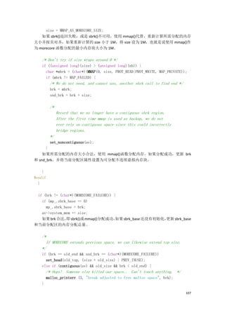 size = MMAP_AS_MORECORE_SIZE;
   如果 sbrk()返回失败，或是 sbrk()不可用，使用 mmap()代替，重新计算所需分配的内存
大小并按页对齐，如果重新计算的 size 小于 1M，将 size 设为 1M，也就是说使用 mmap()作
为 morecore 函数分配的最小内存块大小为 1M。

   /* Don't try if size wraps around 0 */
   if ((unsigned long)(size) > (unsigned long)(nb)) {
     char *mbrk = (char*)(MMAP(0, size, PROT_READ|PROT_WRITE, MAP_PRIVATE));
     if (mbrk != MAP_FAILED) {
         /* We do not need, and cannot use, another sbrk call to find end */
         brk = mbrk;
         snd_brk = brk + size;

         /*
              Record that we no longer have a contiguous sbrk region.
              After the first time mmap is used as backup, we do not
              ever rely on contiguous space since this could incorrectly
              bridge regions.
         */
        set_noncontiguous(av);
      }
    如果所需分配的内存大小合法，使用 mmap()函数分配内存。如果分配成功，更新 brk
和 snd_brk，并将当前分配区属性设置为可分配不连续虚拟内存块。

    }
#endif
  }

 if (brk != (char*)(MORECORE_FAILURE)) {
   if (mp_.sbrk_base == 0)
     mp_.sbrk_base = brk;
   av->system_mem += size;
   如果 brk 合法， sbrk()或 mmap()分配成功，
               即                        如果 sbrk_base 还没有初始化，
                                                           更新 sbrk_base
和当前分配区的内存分配总量。

   /*
     If MORECORE extends previous space, we can likewise extend top size.
   */
   if (brk == old_end && snd_brk == (char*)(MORECORE_FAILURE))
     set_head(old_top, (size + old_size) | PREV_INUSE);
   else if (contiguous(av) && old_size && brk < old_end) {
       /* Oops! Someone else killed our space.. Can't touch anything. */
       malloc_printerr (3, "break adjusted to free malloc space", brk);
   }

                                                                               107
 