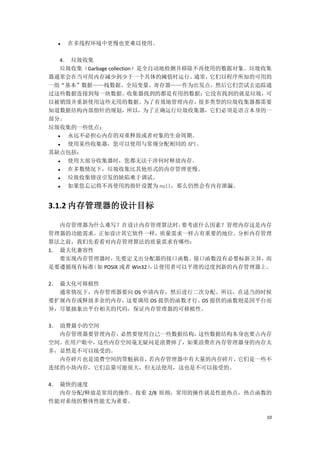    在多线程环境中更慢也更难以使用。

  4． 垃圾收集
  垃圾收集（Garbage collection）是全自动地检测并移除不再使用的数据对象。垃圾收集
器通常会在当可用内存减少到少于一个具体的阈值时运行。          通常，它们以程序所知的可用的
一组“基本”数据——栈数据、全局变量、寄存器——作为出发点。然后它们尝试去追踪通
过这些数据连接到每一块数据。收集器找到的都是有用的数据；它没有找到的就是垃圾，可
以被销毁并重新使用这些无用的数据。          为了有效地管理内存，很多类型的垃圾收集器都需要
知道数据结构内部指针的规划，所以，为了正确运行垃圾收集器，它们必须是语言本身的一
部分。
垃圾收集的一些优点：
   永远不必担心内存的双重释放或者对象的生命周期。
   使用某些收集器，您可以使用与常规分配相同的 API。
其缺点包括：
   使用大部分收集器时，您都无法干涉何时释放内存。
   在多数情况下，垃圾收集比其他形式的内存管理更慢。
   垃圾收集错误引发的缺陷难于调试。
   如果您忘记将不再使用的指针设置为 null，那么仍然会有内存泄漏。


3.1.2 内存管理器的设计目标

   内存管理器为什么难写？在设计内存管理算法时，        要考虑什么因素？管理内存这是内存
管理器的功能需求。正如设计其它软件一样，质量需求一样占有重要的地位。分析内存管理
算法之前，我们先看看对内存管理算法的质量需求有哪些：
1． 最大化兼容性
   要实现内存管理器时，先要定义出分配器的接口函数。接口函数没有必要标新立异，而
是要遵循现有标准 （如 POSIX 或者 Win32） 让使用者可以平滑的过度到新的内存管理器上。
                          ，

2． 最大化可移植性
   通常情况下，内存管理器要向 OS 申请内存，然后进行二次分配。所以，在适当的时候
要扩展内存或释放多余的内存， 这要调用 OS 提供的函数才行。 提供的函数则是因平台而
                               OS
异，尽量抽象出平台相关的代码，保证内存管理器的可移植性。

3． 浪费最小的空间
   内存管理器要管理内存，必然要使用自己一些数据结构，这些数据结构本身也要占内存
空间。在用户眼中，这些内存空间毫无疑问是浪费掉了，如果浪费在内存管理器身的内存太
多，显然是不可以接受的。
   内存碎片也是浪费空间的罪魁祸首，若内存管理器中有大量的内存碎片，它们是一些不
连续的小块内存，它们总量可能很大，但无法使用，这也是不可以接受的。

4． 最快的速度
   内存分配/释放是常用的操作。按着 2/8 原则，常用的操作就是性能热点，热点函数的
性能对系统的整体性能尤为重要。

                                                10
 
