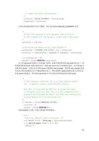 is always true after initialization.
        */
        correction = MALLOC_ALIGNMENT - front_misalign;
        aligned_brk += correction;
     }
   计算当前的 brk 要矫正的字节数据，保证 brk 地址按 MALLOC_ALIGNMENT 对齐。

      /*
        If this isn't adjacent to existing space, then we will not
        be able to merge with old_top space, so must add to 2nd request.
      */
      correction += old_size;

      /* Extend the end address to hit a page boundary */
      end_misalign = (INTERNAL_SIZE_T)(brk + size + correction);
      correction += ((end_misalign + pagemask) & ~pagemask) - end_misalign;

       assert(correction >= 0);
       snd_brk = (char*)(MORECORE(correction));
  由于原 top chunk 的地址与当前 brk 不相邻，          也就不能再使用原 top chunk 的内存了，需
要重新为所需 chunk 分配足够的内存，将原 top chunk 的大小加到矫正值中，从当前 brk 中
分配所需 chunk，计算出未对齐的 chunk 结束地址 end_misalign，然后将 end_misalign 按照
页对齐计算出需要矫正的字节数加到矫正值上。然后再调用 sbrk()分配矫正值大小的内存，
如果 sbrk()分配成功，则当前的 top chunk 中可以分配出所需的连续内存的 chunk。

      /*
        If can't allocate correction, try to at least find out current
        brk. It might be enough to proceed without failing.

        Note that if second sbrk did NOT fail, we assume that space
        is contiguous with first sbrk. This is a safe assumption unless
        program is multithreaded but doesn't use locks and a foreign sbrk
        occurred between our first and second calls.
      */
     if (snd_brk == (char*)(MORECORE_FAILURE)) {
        correction = 0;
        snd_brk = (char*)(MORECORE(0));
   如果 sbrk()执行失败，更新当前 brk 的结束地址。

      } else {
        /* Call the `morecore' hook if necessary. */
        void (*hook) (void) = force_reg (__after_morecore_hook);
        if (__builtin_expect (hook != NULL, 0))
          (*hook) ();

                                                                            109
 