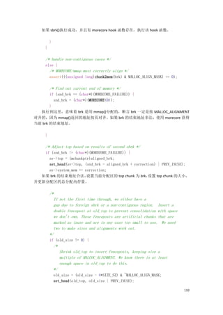 如果 sbrk()执行成功，并且有 morecore hook 函数存在，执行该 hook 函数。

         }
     }

     /* handle non-contiguous cases */
     else {
         /* MORECORE/mmap must correctly align */
         assert(((unsigned long)chunk2mem(brk) & MALLOC_ALIGN_MASK) == 0);

         /* Find out current end of memory */
       if (snd_brk == (char*)(MORECORE_FAILURE)) {
         snd_brk = (char*)(MORECORE(0));
       }
  执行到这里，意味着 brk 是用 mmap()分配的，断言 brk 一定是按 MALLOC_ALIGNMENT
对齐的，因为 mmap()返回的地址按页对齐。如果 brk 的结束地址非法，使用 morecore 获得
当前 brk 的结束地址。

     }

     /* Adjust top based on results of second sbrk */
   if (snd_brk != (char*)(MORECORE_FAILURE)) {
     av->top = (mchunkptr)aligned_brk;
     set_head(av->top, (snd_brk - aligned_brk + correction) | PREV_INUSE);
     av->system_mem += correction;
  如果 brk 的结束地址合法，       设置当前分配区的 top chunk 为 brk，      设置 top chunk 的大小，
并更新分配区的总分配内存量。

         /*
           If not the first time through, we either have a
           gap due to foreign sbrk or a non-contiguous region. Insert a
           double fencepost at old_top to prevent consolidation with space
           we don't own. These fenceposts are artificial chunks that are
           marked as inuse and are in any case too small to use. We need
           two to make sizes and alignments work out.
         */
         if (old_size != 0) {
             /*
                  Shrink old_top to insert fenceposts, keeping size a
                  multiple of MALLOC_ALIGNMENT. We know there is at least
                  enough space in old_top to do this.
             */
             old_size = (old_size - 4*SIZE_SZ) & ~MALLOC_ALIGN_MASK;
             set_head(old_top, old_size | PREV_INUSE);

                                                                             110
 