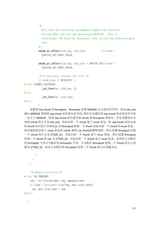 /*
                    Note that the following assignments completely overwrite
                    old_top when old_size was previously MINSIZE. This is
                    intentional. We need the fencepost, even if old_top otherwise gets
                    lost.
                  */
                  chunk_at_offset(old_top, old_size            )->size =
                    (2*SIZE_SZ)|PREV_INUSE;

                  chunk_at_offset(old_top, old_size + 2*SIZE_SZ)->size =
                    (2*SIZE_SZ)|PREV_INUSE;

                  /* If possible, release the rest. */
          if (old_size >= MINSIZE) {
#ifdef ATOMIC_FASTBINS
            _int_free(av, old_top, 1);
#else
            _int_free(av, old_top);
#endif
          }
    设置原 top chunk 的 fencepost，fencepost 需要 MINSIZE 大小的内存空间，将该 old_size
减去 MINSIZE 得到原 top chunk 的有效内存空间，        我们可以确信原 top chunk 的有效内存空间
一定大于 MINSIZE，将原 top chunk 切分成空闲 chunk 和 fencepost 两部分，首先设置切分出
来的 chunk 的大小为 old_size，并标识前一个 chunk 处于 inuse 状态，原 top chunk 切分出来
的 chunk 本应处于空闲状态， fencepost 的第一个 chunk 却标识前一个 chunk 为 inuse 状态，
                         但
然后强制将该处于 inuse 状态的 chunk 调用_int_free()函数释放掉。然后设置 fencepost 的第
一个 chunk 的大小为 2*SIZE_SZ，并标识前一个 chunk 处于 inuse 状态，然后设置 fencepost
的第二个 chunk 的 size 为 2*SIZE_SZ，并标识前一个 chunk 处于 inuse 状态。这里的主分配区
的 fencepost 与非主分配区的 fencepost 不同，主分配区 fencepost 的第二个 chunk 的大小设
置为 2*SIZE_SZ，而非主分配区的 fencepost 的第二个 chunk 的大小设置为 0。

              }
          }
      }

      /* Update statistics */
#ifdef NO_THREADS
    sum = av->system_mem + mp_.mmapped_mem;
    if (sum > (unsigned long)(mp_.max_total_mem))
      mp_.max_total_mem = sum;
#endif

  }

                                                                                    111
 