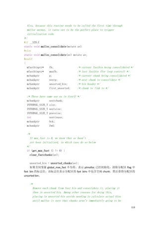 Also, because this routine needs to be called the first time through
  malloc anyway, it turns out to be the perfect place to trigger
  initialization code.
*/
#if __STD_C
static void malloc_consolidate(mstate av)
#else
static void malloc_consolidate(av) mstate av;
#endif
{
  mfastbinptr*    fb;                 /* current fastbin being consolidated */
  mfastbinptr*    maxfb;              /* last fastbin (for loop control) */
  mchunkptr       p;                  /* current chunk being consolidated */
  mchunkptr       nextp;              /* next chunk to consolidate */
  mchunkptr       unsorted_bin;       /* bin header */
  mchunkptr       first_unsorted;     /* chunk to link to */

  /* These have same use as in free() */
  mchunkptr         nextchunk;
  INTERNAL_SIZE_T   size;
  INTERNAL_SIZE_T   nextsize;
  INTERNAL_SIZE_T   prevsize;
  int               nextinuse;
  mchunkptr         bck;
  mchunkptr         fwd;

  /*
    If max_fast is 0, we know that av hasn't
    yet been initialized, in which case do so below
  */
  if (get_max_fast () != 0) {
    clear_fastchunks(av);

     unsorted_bin = unsorted_chunks(av);
     如果全局变量 global_max_fast 不为零，表示 ptmalloc 已经初始化，清除分配区 flag 中
fast bin 的标志位，该标志位表示分配区的 fast bins 中包含空闲 chunk。然后获得分配区的
unsorted bin。

    /*
      Remove each chunk from fast bin and consolidate it,   placing it
      then in unsorted bin. Among other reasons for doing   this,
      placing in unsorted bin avoids needing to calculate   actual bins
      until malloc is sure that chunks aren't immediately   going to be

                                                                            113
 