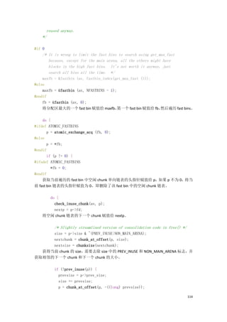 reused anyway.
   */

#if 0
   /* It is wrong to limit the fast bins to search using get_max_fast
      because, except for the main arena, all the others might have
      blocks in the high fast bins. It's not worth it anyway, just
      search all bins all the time. */
    maxfb = &fastbin (av, fastbin_index(get_max_fast ()));
#else
    maxfb = &fastbin (av, NFASTBINS - 1);
#endif
    fb = &fastbin (av, 0);
    将分配区最大的一个 fast bin 赋值给 maxfb，         第一个 fast bin 赋值给 fb，然后遍历 fast bins。

    do {
#ifdef ATOMIC_FASTBINS
       p = atomic_exchange_acq (fb, 0);
#else
       p = *fb;
#endif
       if (p != 0) {
#ifndef ATOMIC_FASTBINS
          *fb = 0;
#endif
    获取当前遍历的 fast bin 中空闲 chunk 单向链表的头指针赋值给 p，    如果 p 不为 0，将当
前 fast bin 链表的头指针赋值为 0，即删除了该 fast bin 中的空闲 chunk 链表。

     do {
       check_inuse_chunk(av, p);
       nextp = p->fd;
   将空闲 chunk 链表的下一个 chunk 赋值给 nextp。

         /* Slightly streamlined version of consolidation code in free() */
     size = p->size & ~(PREV_INUSE|NON_MAIN_ARENA);
     nextchunk = chunk_at_offset(p, size);
     nextsize = chunksize(nextchunk);
  获得当前 chunk 的 size，需要去除 size 中的 PREV_INUSE 和 NON_MAIN_ARENA 标志，并
获取相邻的下一个 chunk 和下一个 chunk 的大小。

         if (!prev_inuse(p)) {
           prevsize = p->prev_size;
           size += prevsize;
           p = chunk_at_offset(p, -((long) prevsize));

                                                                              114
 