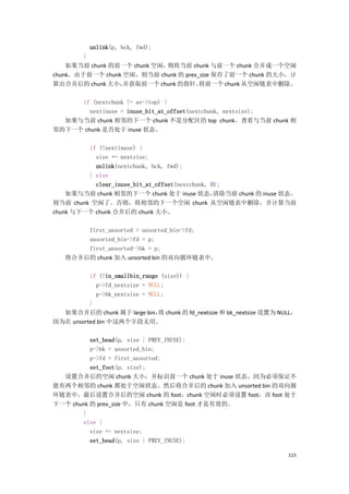 unlink(p, bck, fwd);
        }
    如果当前 chunk 的前一个 chunk 空闲，则将当前 chunk 与前一个 chunk 合并成一个空闲
chunk，由于前一个 chunk 空闲，则当前 chunk 的 prev_size 保存了前一个 chunk 的大小，计
算出合并后的 chunk 大小，  并获取前一个 chunk 的指针，   将前一个 chunk 从空闲链表中删除。

     if (nextchunk != av->top) {
        nextinuse = inuse_bit_at_offset(nextchunk, nextsize);
  如果与当前 chunk 相邻的下一个 chunk 不是分配区的 top chunk，查看与当前 chunk 相
邻的下一个 chunk 是否处于 inuse 状态。

         if (!nextinuse) {
           size += nextsize;
           unlink(nextchunk, bck, fwd);
         } else
           clear_inuse_bit_at_offset(nextchunk, 0);
    如果与当前 chunk 相邻的下一个 chunk 处于 inuse 状态，        清除当前 chunk 的 inuse 状态，
则当前 chunk 空闲了。否则，将相邻的下一个空闲 chunk 从空闲链表中删除，并计算当前
chunk 与下一个 chunk 合并后的 chunk 大小。

       first_unsorted = unsorted_bin->fd;
       unsorted_bin->fd = p;
       first_unsorted->bk = p;
   将合并后的 chunk 加入 unsorted bin 的双向循环链表中。

          if (!in_smallbin_range (size)) {
            p->fd_nextsize = NULL;
            p->bk_nextsize = NULL;
          }
  如果合并后的 chunk 属于 large bin， chunk 的 fd_nextsize 和 bk_nextsize 设置为 NULL，
                                将
因为在 unsorted bin 中这两个字段无用。

          set_head(p, size | PREV_INUSE);
          p->bk = unsorted_bin;
          p->fd = first_unsorted;
          set_foot(p, size);
  设置合并后的空闲 chunk 大小，并标识前一个 chunk 处于 inuse 状态，因为必须保证不
能有两个相邻的 chunk 都处于空闲状态。然后将合并后的 chunk 加入 unsorted bin 的双向循
环链表中。最后设置合并后的空闲 chunk 的 foot，chunk 空闲时必须设置 foot，该 foot 处于
下一个 chunk 的 prev_size 中，只有 chunk 空闲是 foot 才是有效的。
        }
        else {
          size += nextsize;
          set_head(p, size | PREV_INUSE);

                                                                     115
 