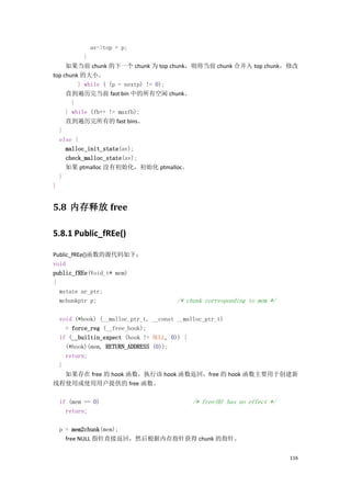 av->top = p;
           }
     如果当前 chunk 的下一个 chunk 为 top chunk，则将当前 chunk 合并入 top chunk，修改
top chunk 的大小。
         } while ( (p = nextp) != 0);
     直到遍历完当前 fast bin 中的所有空闲 chunk。
       }
     } while (fb++ != maxfb);
     直到遍历完所有的 fast bins。
  }
  else {
     malloc_init_state(av);
     check_malloc_state(av);
     如果 ptmalloc 没有初始化，初始化 ptmalloc。
  }
}


5.8 内存释放 free

5.8.1 Public_fREe()

Public_fREe()函数的源代码如下：
void
public_fREe(Void_t* mem)
{
  mstate ar_ptr;
  mchunkptr p;                   /* chunk corresponding to mem */

 void (*hook) (__malloc_ptr_t, __const __malloc_ptr_t)
   = force_reg (__free_hook);
 if (__builtin_expect (hook != NULL, 0)) {
   (*hook)(mem, RETURN_ADDRESS (0));
   return;
 }
   如果存在 free 的 hook 函数，执行该 hook 函数返回，free 的 hook 函数主要用于创建新
线程使用或使用用户提供的 free 函数。

 if (mem == 0)                       /* free(0) has no effect */
   return;

 p = mem2chunk(mem);
   free NULL 指针直接返回，然后根据内存指针获得 chunk 的指针。


                                                                    116
 