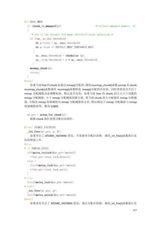 #if HAVE_MMAP
  if (chunk_is_mmapped(p))                      /* release mmapped memory. */
  {
   /* see if the dynamic brk/mmap threshold needs adjusting */
   if (!mp_.no_dyn_threshold
       && p->size > mp_.mmap_threshold
       && p->size <= DEFAULT_MMAP_THRESHOLD_MAX)
     {
       mp_.mmap_threshold = chunksize (p);
       mp_.trim_threshold = 2 * mp_.mmap_threshold;
     }
   munmap_chunk(p);
   return;
  }
#endif
    如果当前 free 的 chunk 是通过 mmap()分配的，
                                   调用 munmap_chunk()函数 unmap 本 chunk。
munmap_chunk()函数调用 munmap()函数释放 mmap()分配的内存块。同时查看是否开启了
mmap 分配阈值动态调整机制，默认是开启的，如果当前 free 的 chunk 的大小大于设置的
mmap 分配阈值，    小于 mmap 分配阈值的最大值，     将当前 chunk 的大小赋值给 mmap 分配阈
值，  并修改 mmap 收缩阈值为 mmap 分配阈值的 2 倍。    默认情况下 mmap 分配阈值与 mmap
收缩阈值相等，都为 128KB。

 ar_ptr = arena_for_chunk(p);
   根据 chunk 指针获得分配区的指针。

#ifdef ATOMIC_FASTBINS
  _int_free(ar_ptr, p, 0);
    如果开启了 ATOMIC_FASTBINS 优化，不需要对分配区加锁，调用_int_free()函数执行实
际的释放工作。
#else
# if THREAD_STATS
  if(!mutex_trylock(&ar_ptr->mutex))
    ++(ar_ptr->stat_lock_direct);
  else {
    (void)mutex_lock(&ar_ptr->mutex);
    ++(ar_ptr->stat_lock_wait);
  }
# else
  (void)mutex_lock(&ar_ptr->mutex);
# endif
  _int_free(ar_ptr, p);
  (void)mutex_unlock(&ar_ptr->mutex);
#endif
    如果没有开启了 ATOMIC_FASTBINS 优化，或去分配区的锁，调用_int_free()函数执行实

                                                                           117
 
