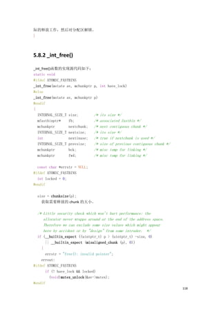 际的释放工作，然后对分配区解锁。
}




5.8.2 _int_free()

_int_free()函数的实现源代码如下：
static void
#ifdef ATOMIC_FASTBINS
_int_free(mstate av, mchunkptr p,   int have_lock)
#else
_int_free(mstate av, mchunkptr p)
#endif
{
   INTERNAL_SIZE_T size;       /*   its size */
   mfastbinptr*    fb;         /*   associated fastbin */
   mchunkptr       nextchunk; /*    next contiguous chunk */
   INTERNAL_SIZE_T nextsize;   /*   its size */
   int             nextinuse; /*    true if nextchunk is used */
   INTERNAL_SIZE_T prevsize;   /*   size of previous contiguous chunk */
   mchunkptr       bck;        /*   misc temp for linking */
   mchunkptr       fwd;        /*   misc temp for linking */

  const char *errstr = NULL;
#ifdef ATOMIC_FASTBINS
  int locked = 0;
#endif

  size = chunksize(p);
    获取需要释放的 chunk 的大小。

  /* Little security check which won't hurt performance: the
     allocator never wrapps around at the end of the address space.
     Therefore we can exclude some size values which might appear
     here by accident or by "design" from some intruder. */
  if (__builtin_expect ((uintptr_t) p > (uintptr_t) -size, 0)
      || __builtin_expect (misaligned_chunk (p), 0))
    {
      errstr = "free(): invalid pointer";
    errout:
#ifdef ATOMIC_FASTBINS
      if (! have_lock && locked)
        (void)mutex_unlock(&av->mutex);
#endif
                                                                           118
 