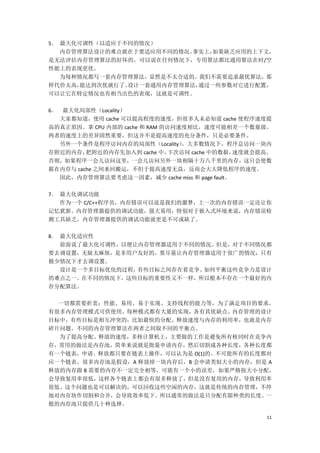 5． 最大化可调性（以适应于不同的情况）
   内存管理算法设计的难点就在于要适应用不同的情况。事实上， 如果缺乏应用的上下文，
是无法评估内存管理算法的好坏的。可以说在任何情况下，专用算法都比通用算法在时/空
性能上的表现更优。
   为每种情况都写一套内存管理算法，显然是不太合适的。我们不需要追求最优算法，那
样代价太高， 能达到次优就行了。设计一套通用内存管理算法，通过一些参数对它进行配置，
可以让它在特定情况也有相当出色的表现，这就是可调性。

6． 最大化局部性（Locality）
  大家都知道，使用 cache 可以提高程度的速度，但很多人未必知道 cache 使程序速度提
高的真正原因。拿 CPU 内部的 cache 和 RAM 的访问速度相比，速度可能相差一个数量级。
两者的速度上的差异固然重要，但这并不是提高速度的充分条件，只是必要条件。
  另外一个条件是程序访问内存的局部性（Locality）     。大多数情况下，程序总访问一块内
存附近的内存，  把附近的内存先加入到 cache 中，   下次访问 cache 中的数据，速度就会提高。
否则，如果程序一会儿访问这里，一会儿访问另外一块相隔十万八千里的内存，这只会使数
据在内存与 cache 之间来回搬运，不但于提高速度无益，反而会大大降低程序的速度。
  因此，内存管理算法要考虑这一因素，减少 cache miss 和 page fault。

7． 最大化调试功能
   作为一个 C/C++程序员，内存错误可以说是我们的噩梦，上一次的内存错误一定还让你
记忆犹新。内存管理器提供的调试功能，强大易用，特别对于嵌入式环境来说，内存错误检
测工具缺乏，内存管理器提供的调试功能就更是不可或缺了。

8． 最大化适应性
   前面说了最大化可调性，以便让内存管理器适用于不同的情况。但是，对于不同情况都
要去调设置，无疑太麻烦，是非用户友好的。要尽量让内存管理器适用于很广的情况，只有
极少情况下才去调设置。
   设计是一个多目标优化的过程，有些目标之间存在着竞争。如何平衡这些竞争力是设计
的难点之一。在不同的情况下，这些目标的重要性又不一样，所以根本不存在一个最好的内
存分配算法。

  一切都需要折衷：性能、易用、易于实现、支持线程的能力等，为了满足项目的要求，
有很多内存管理模式可供使用。每种模式都有大量的实现，各有其优缺点。内存管理的设计
目标中，有些目标是相互冲突的，比如最快的分配、释放速度与内存的利用率，也就是内存
碎片问题。不同的内存管理算法在两者之间取不同的平衡点。
  为了提高分配、释放的速度，多核计算机上，主要做的工作是避免所有核同时在竞争内
存，常用的做法是内存池，简单来说就是批量申请内存，然后切割成各种长度，各种长度都
有一个链表，申请、释放都只要在链表上操作，可以认为是 O(1)的。不可能所有的长度都对
应一个链表。很多内存池是假设，A 释放掉一块内存后，B 会申请类似大小的内存，但是 A
释放的内存跟 B 需要的内存不一定完全相等，可能有一个小的误差，如果严格按大小分配，
会导致复用率很低，这样各个链表上都会有很多释放了，但是没有复用的内存，导致利用率
很低。这个问题也是可以解决的，可以回收这些空闲的内存，这就是传统的内存管理，不停
地对内存块作切割和合并，会导致效率低下。所以通常的做法是只分配有限种类的长度。一
般的内存池只提供几十种选择。

                                                    11
 