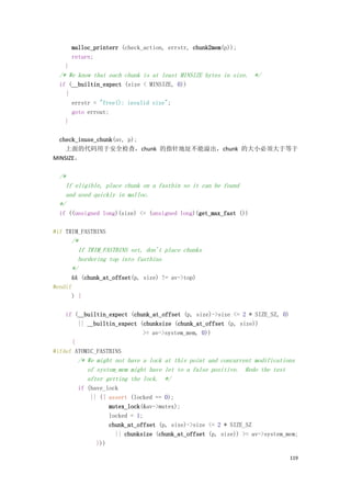 malloc_printerr (check_action, errstr, chunk2mem(p));
        return;
    }
  /* We know that each chunk is at least MINSIZE bytes in size. */
  if (__builtin_expect (size < MINSIZE, 0))
    {
      errstr = "free(): invalid size";
      goto errout;
    }

  check_inuse_chunk(av, p);
    上面的代码用于安全检查，chunk 的指针地址不能溢出，chunk 的大小必须大于等于
MINSIZE。

  /*
    If eligible, place chunk on a fastbin so it can be found
    and used quickly in malloc.
  */
  if ((unsigned long)(size) <= (unsigned long)(get_max_fast ())

#if TRIM_FASTBINS
        /*
          If TRIM_FASTBINS set, don't place chunks
          bordering top into fastbins
        */
      && (chunk_at_offset(p, size) != av->top)
#endif
      ) {

    if (__builtin_expect (chunk_at_offset (p, size)->size <= 2 * SIZE_SZ, 0)
        || __builtin_expect (chunksize (chunk_at_offset (p, size))
                             >= av->system_mem, 0))
      {
#ifdef ATOMIC_FASTBINS
          /* We might not have a lock at this point and concurrent modifications
             of system_mem might have let to a false positive. Redo the test
             after getting the lock. */
          if (have_lock
              || ({ assert (locked == 0);
                    mutex_lock(&av->mutex);
                    locked = 1;
                    chunk_at_offset (p, size)->size <= 2 * SIZE_SZ
                      || chunksize (chunk_at_offset (p, size)) >= av->system_mem;
                }))

                                                                               119
 